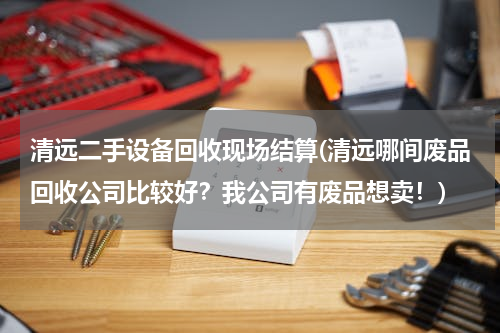 清远二手设备回收现场结算(清远哪间废品回收公司比较好？我公司有废品想卖！)