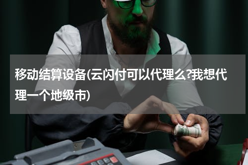 移动结算设备(云闪付可以代理么?我想代理一个地级市)