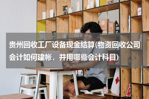 贵州回收工厂设备现金结算(物资回收公司会计如何建帐，并用哪些会计科目)