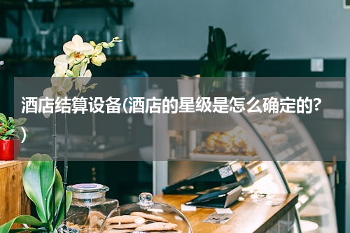 酒店结算设备(酒店的星级是怎么确定的?)