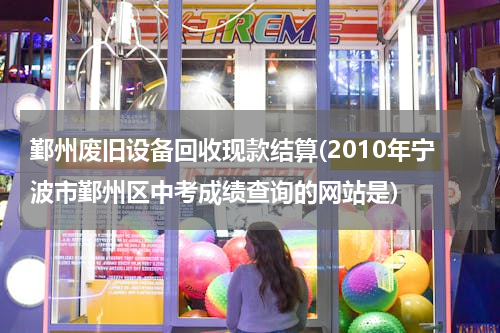 鄞州废旧设备回收现款结算(2010年宁波市鄞州区中考成绩查询的网站是)
