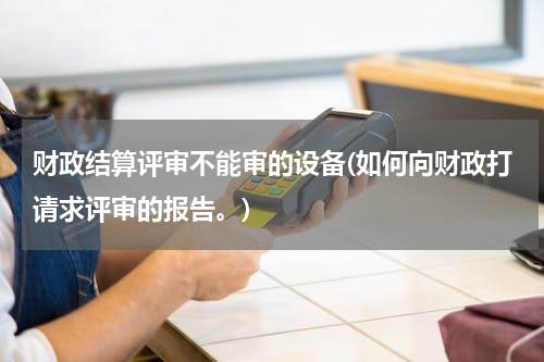 财政结算评审不能审的设备(如何向财政打请求评审的报告。)