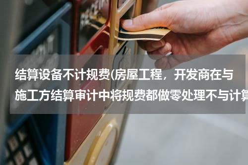 结算设备不计规费(房屋工程，开发商在与施工方结算审计中将规费都做零处理不与计算，有没有强制性的法规或文件能推翻它！)