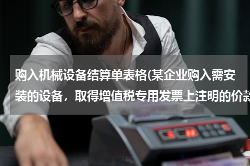 购入机械设备结算单表格(某企业购入需安装的设备，取得增值税专用发票上注明的价款的设备买家50 000，增值税8 500，支)