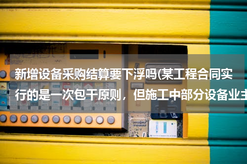 新增设备采购结算要下浮吗(某工程合同实行的是一次包干原则，但施工中部分设备业主采购了，那么结算时要减出这部分的设备主材价吗？)