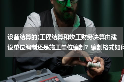 设备结算的(工程结算和竣工财务决算由建设单位编制还是施工单位编制？编制格式如何？谢谢，很急。)