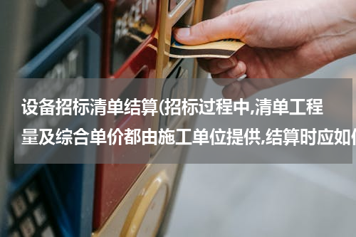 设备招标清单结算(招标过程中,清单工程量及综合单价都由施工单位提供,结算时应如何结算)