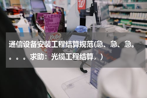 通信设备安装工程结算规范(急、急、急。。。。求助：光缆工程结算，)