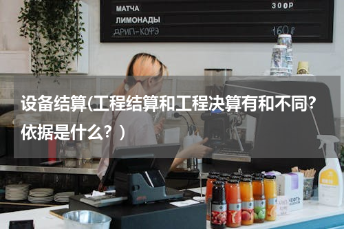 设备结算(工程结算和工程决算有和不同？依据是什么？)