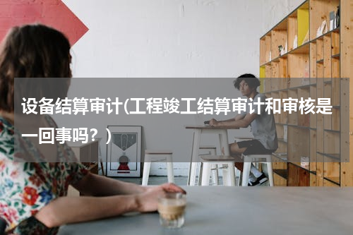 设备结算审计(工程竣工结算审计和审核是一回事吗？)