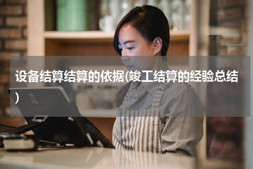 设备结算结算的依据(竣工结算的经验总结)