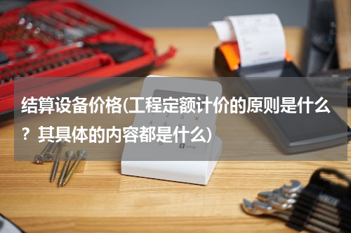 结算设备价格(工程定额计价的原则是什么？其具体的内容都是什么)