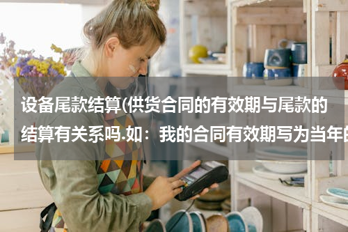 设备尾款结算(供货合同的有效期与尾款的结算有关系吗.如：我的合同有效期写为当年的月底，但尾款的结算期为当年的6月底)