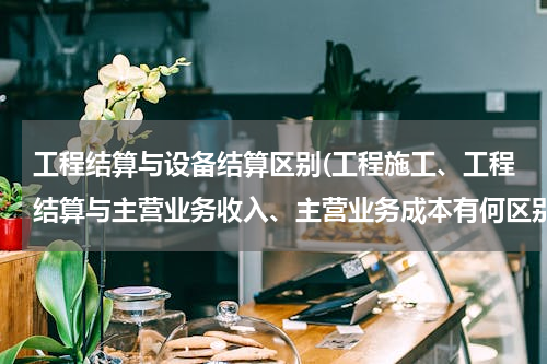 工程结算与设备结算区别(工程施工、工程结算与主营业务收入、主营业务成本有何区别)