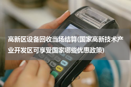 高新区设备回收当场结算(国家高新技术产业开发区可享受国家哪些优惠政策)