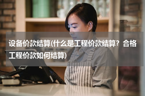 设备价款结算(什么是工程价款结算？合格工程价款如何结算)
