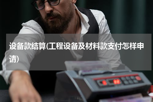设备款结算(工程设备及材料款支付怎样申请)