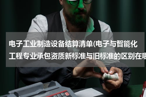 电子工业制造设备结算清单(电子与智能化工程专业承包资质新标准与旧标准的区别在哪)