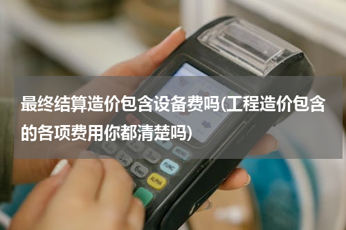 最终结算造价包含设备费吗(工程造价包含的各项费用你都清楚吗)