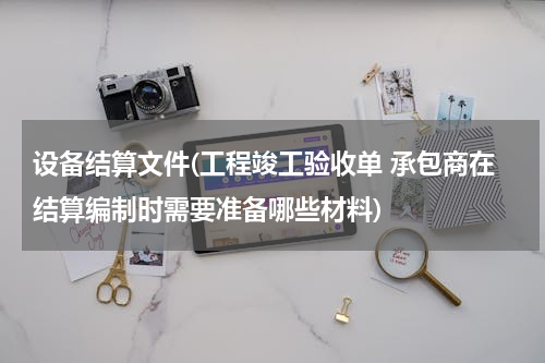 设备结算文件(工程竣工验收单 承包商在结算编制时需要准备哪些材料)