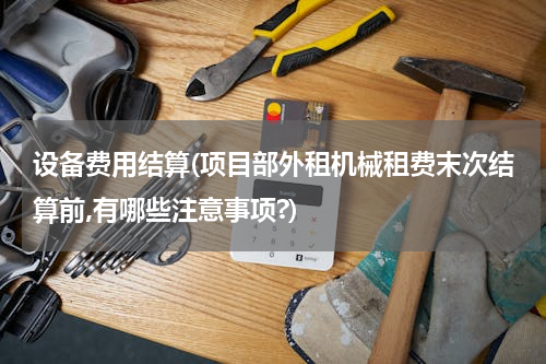 设备费用结算(项目部外租机械租费末次结算前,有哪些注意事项?)