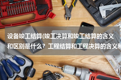 设备竣工结算(竣工决算和竣工结算的含义和区别是什么？工程结算和工程决算的含义和区别是什么？)
