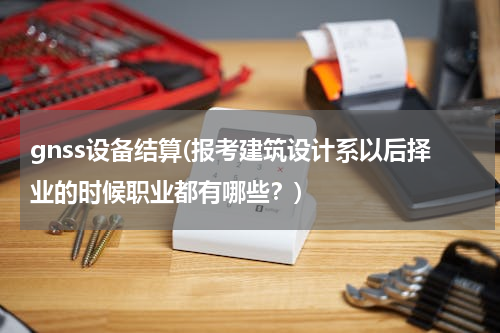 gnss设备结算(报考建筑设计系以后择业的时候职业都有哪些？)