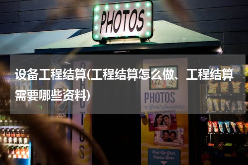 设备工程结算(工程结算怎么做、工程结算需要哪些资料)