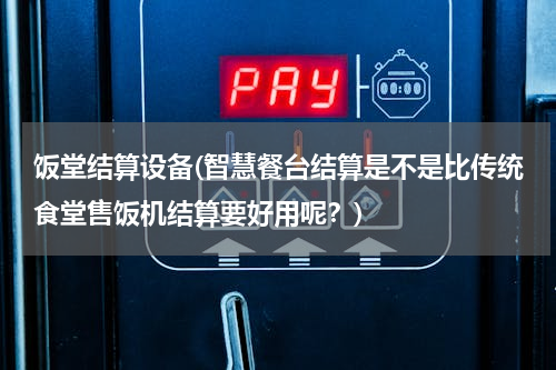 饭堂结算设备(智慧餐台结算是不是比传统食堂售饭机结算要好用呢？)
