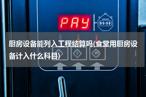 厨房设备能列入工程结算吗(食堂用厨房设备计入什么科目)