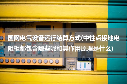 国网电气设备运行结算方式(中性点接地电阻柜都包含哪些呢和其作用原理是什么)