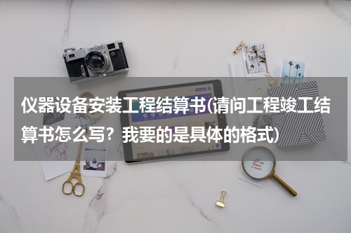 仪器设备安装工程结算书(请问工程竣工结算书怎么写？我要的是具体的格式)