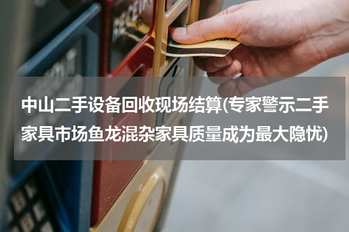 中山二手设备回收现场结算(专家警示二手家具市场鱼龙混杂家具质量成为最大隐忧)