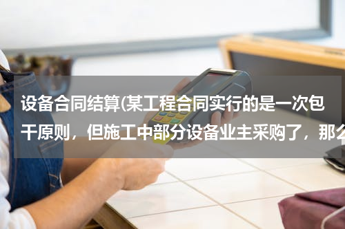 设备合同结算(某工程合同实行的是一次包干原则，但施工中部分设备业主采购了，那么结算时要减出这部分的设备主材价吗？)