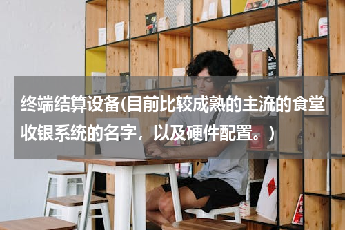 终端结算设备(目前比较成熟的主流的食堂收银系统的名字，以及硬件配置。)
