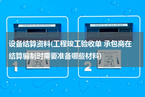 设备结算资料(工程竣工验收单 承包商在结算编制时需要准备哪些材料)
