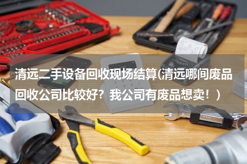 清远二手设备回收现场结算(清远哪间废品回收公司比较好？我公司有废品想卖！)