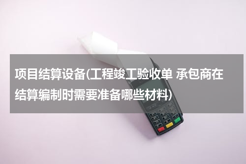 项目结算设备(工程竣工验收单 承包商在结算编制时需要准备哪些材料)