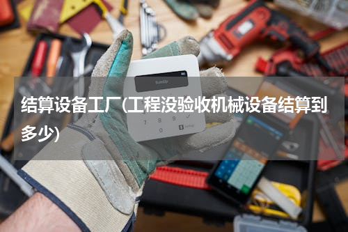 结算设备工厂(工程没验收机械设备结算到多少)