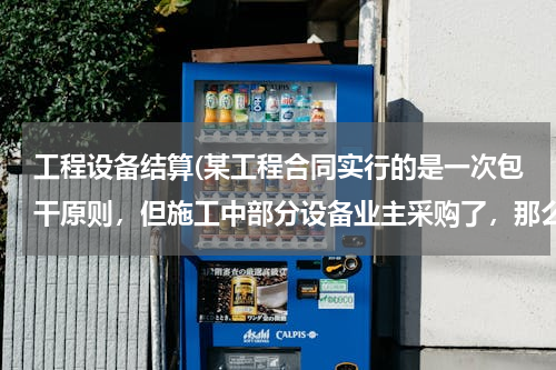 工程设备结算(某工程合同实行的是一次包干原则，但施工中部分设备业主采购了，那么结算时要减出这部分的设备主材价吗？)