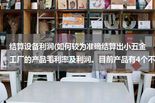 结算设备利润(如何较为准确结算出小五金工厂的产品毛利率及利润。目前产品有4个不同种类的产品，1个代加工的产品。谢谢)