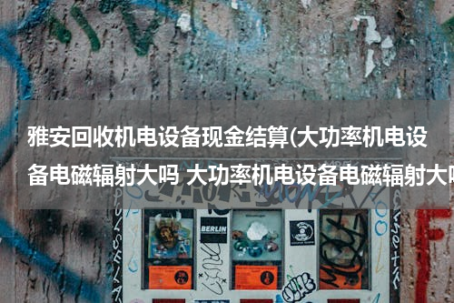 雅安回收机电设备现金结算(大功率机电设备电磁辐射大吗 大功率机电设备电磁辐射大吗)