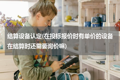 结算设备认定(在投标报价时有单价的设备在结算时还需要询价嘛)