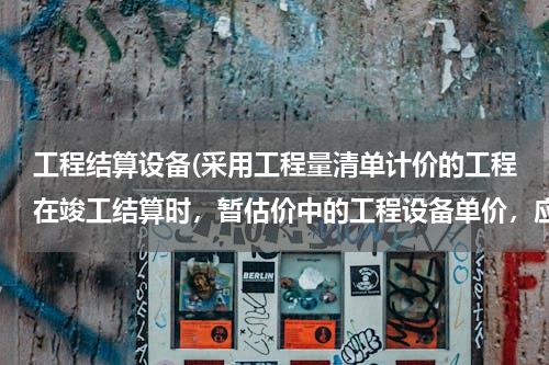 工程结算设备(采用工程量清单计价的工程在竣工结算时，暂估价中的工程设备单价，应按（　　）。)