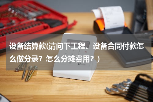 设备结算款(请问下工程、设备合同付款怎么做分录？怎么分摊费用？)