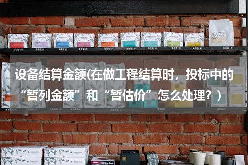 设备结算金额(在做工程结算时，投标中的“暂列金额”和“暂估价”怎么处理？)