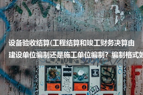 设备验收结算(工程结算和竣工财务决算由建设单位编制还是施工单位编制？编制格式如何？谢谢，很急。)