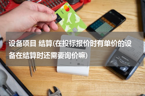 设备项目 结算(在投标报价时有单价的设备在结算时还需要询价嘛)