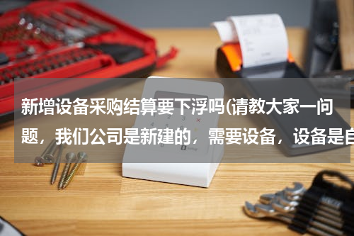 新增设备采购结算要下浮吗(请教大家一问题，我们公司是新建的，需要设备，设备是自己采购原材料，组装成固定资产，期间的设计费、)
