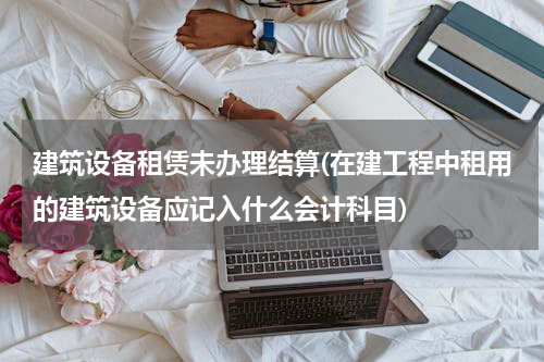 建筑设备租赁未办理结算(在建工程中租用的建筑设备应记入什么会计科目)